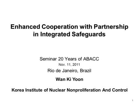 1 Enhanced Cooperation with Partnership in Integrated Safeguards Seminar 20 Years of ABACC Nov. 11, 2011 Rio de Janeiro, Brazil Wan Ki Yoon Korea Institute.