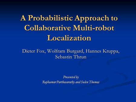 A Probabilistic Approach to Collaborative Multi-robot Localization Dieter Fox, Wolfram Burgard, Hannes Kruppa, Sebastin Thrun Presented by Rajkumar Parthasarathy.