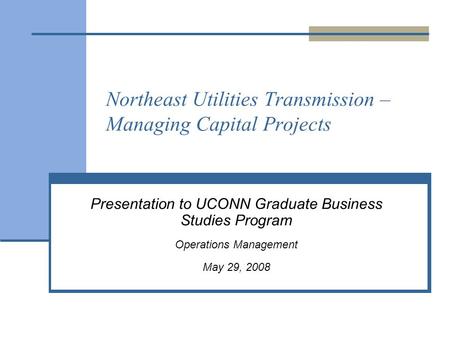 Northeast Utilities Transmission – Managing Capital Projects Presentation to UCONN Graduate Business Studies Program Operations Management May 29, 2008.