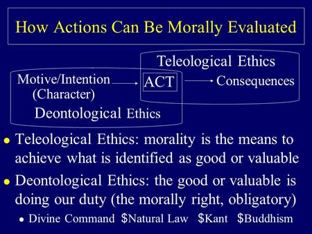 How Actions Can Be Morally Evaluated l Teleological Ethics: morality is the means to achieve what is identified as good or valuable l Deontological Ethics: