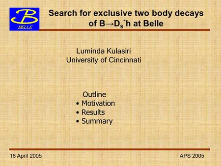 16 April 2005 APS 2005 Search for exclusive two body decays of B→D s * h at Belle Luminda Kulasiri University of Cincinnati Outline Motivation Results.