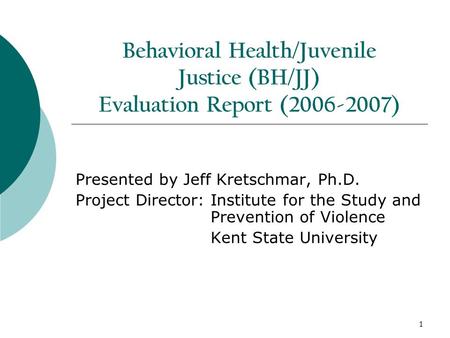 1 Behavioral Health/Juvenile Justice (BH/JJ) Evaluation Report (2006-2007) Presented by Jeff Kretschmar, Ph.D. Project Director: Institute for the Study.
