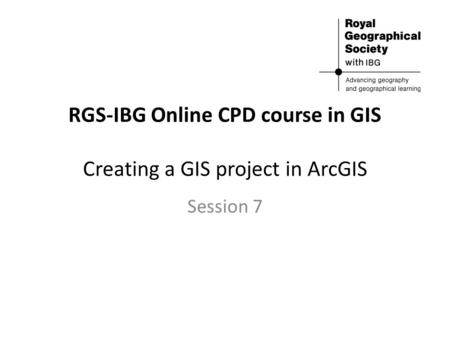 RGS-IBG Online CPD course in GIS Creating a GIS project in ArcGIS Session 7.