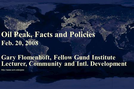 Oil Peak, Facts and Policies Feb. 20, 2008 Gary Flomenhoft, Fellow Gund Institute Lecturer, Community and Intl. Development
