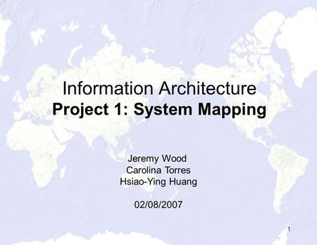 1 Information Architecture Project 1: System Mapping Jeremy Wood Carolina Torres Hsiao-Ying Huang 02/08/2007.