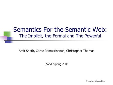 Semantics For the Semantic Web: The Implicit, the Formal and The Powerful Amit Sheth, Cartic Ramakrishnan, Christopher Thomas CS751 Spring 2005 Presenter: