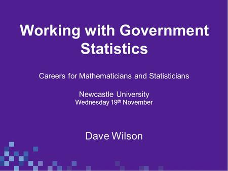 Working with Government Statistics Careers for Mathematicians and Statisticians Newcastle University Wednesday 19 th November Dave Wilson.