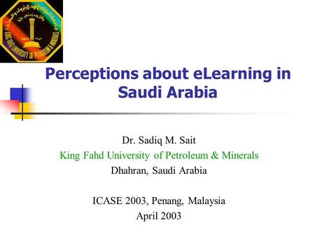Perceptions about eLearning in Saudi Arabia Dr. Sadiq M. Sait King Fahd University of Petroleum & Minerals Dhahran, Saudi Arabia ICASE 2003, Penang, Malaysia.