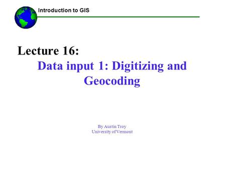 Lecture 16: Data input 1: Digitizing and Geocoding By Austin Troy University of Vermont ------Using GIS-- Introduction to GIS.
