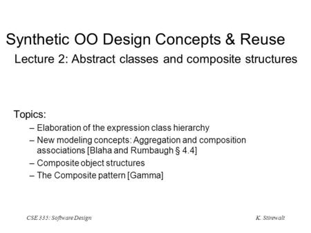 K. Stirewalt CSE 335: Software Design Synthetic OO Design Concepts & Reuse Lecture 2: Abstract classes and composite structures Topics: –Elaboration of.