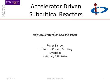 Accelerator Driven Subcritical Reactors or How Accelerators can save the planet Roger Barlow Institute of Physics Meeting Liverpool February 25 th 2010.