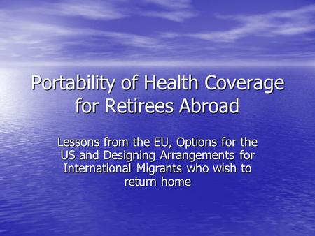 Portability of Health Coverage for Retirees Abroad Lessons from the EU, Options for the US and Designing Arrangements for International Migrants who wish.
