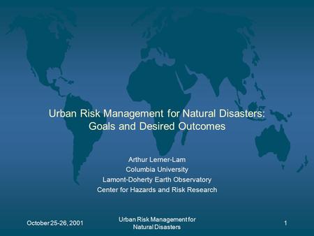 October 25-26, 2001 Urban Risk Management for Natural Disasters 1 Urban Risk Management for Natural Disasters: Goals and Desired Outcomes Arthur Lerner-Lam.