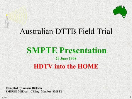 28 June 1998 1 Australian DTTB Field Trial SMPTE Presentation 29 June 1998 HDTV into the HOME Compiled by Wayne Dickson SMIREE MIEAust CPEng. Member SMPTE.