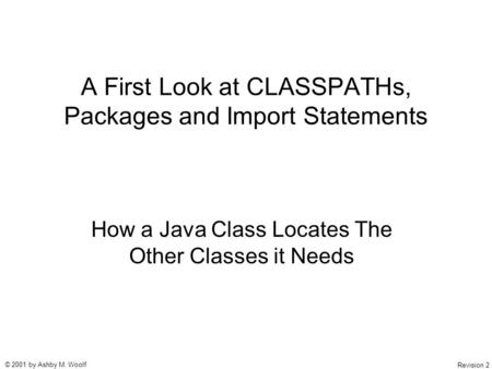 © 2001 by Ashby M. Woolf Revision 2 A First Look at CLASSPATHs, Packages and Import Statements How a Java Class Locates The Other Classes it Needs.