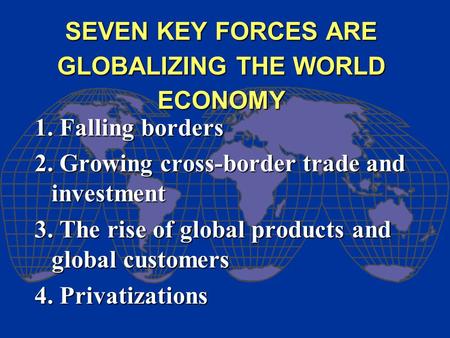 SEVEN KEY FORCES ARE GLOBALIZING THE WORLD ECONOMY 1. Falling borders 2. Growing cross-border trade and investment 3. The rise of global products and global.