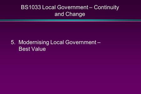 BS1033 Local Government – Continuity and Change 5. Modernising Local Government – Best Value.