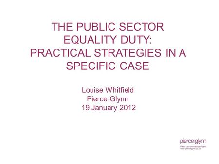 THE PUBLIC SECTOR EQUALITY DUTY: PRACTICAL STRATEGIES IN A SPECIFIC CASE Louise Whitfield Pierce Glynn 19 January 2012.