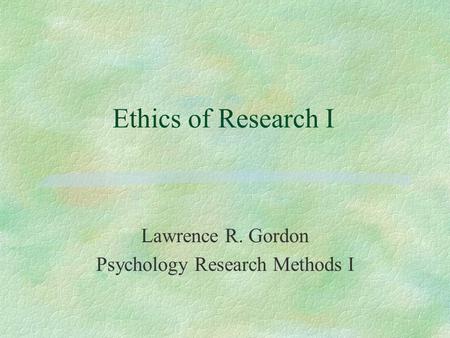 Ethics of Research I Lawrence R. Gordon Psychology Research Methods I.
