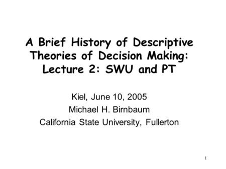 1 A Brief History of Descriptive Theories of Decision Making: Lecture 2: SWU and PT Kiel, June 10, 2005 Michael H. Birnbaum California State University,