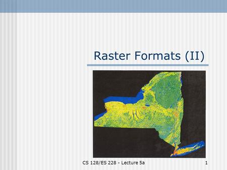 CS 128/ES 228 - Lecture 5a1 Raster Formats (II). CS 128/ES 228 - Lecture 5a2 Spatial modeling in raster format  Basic entity is the cell  Region represented.