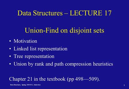 Data Structures, Spring 2004 © L. Joskowicz 1 Data Structures – LECTURE 17 Union-Find on disjoint sets Motivation Linked list representation Tree representation.