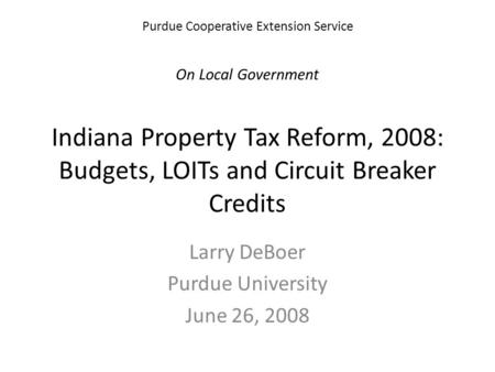 Purdue Cooperative Extension Service On Local Government Indiana Property Tax Reform, 2008: Budgets, LOITs and Circuit Breaker Credits Larry DeBoer Purdue.