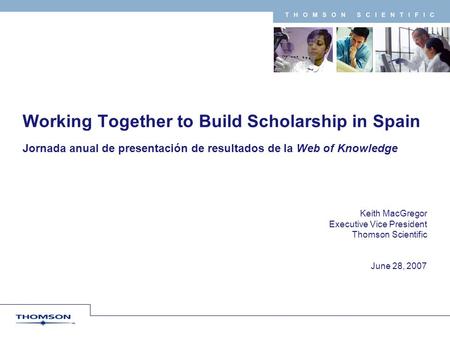 T H O M S O N S C I E N T I F I C Keith MacGregor Executive Vice President Thomson Scientific June 28, 2007 Working Together to Build Scholarship in Spain.