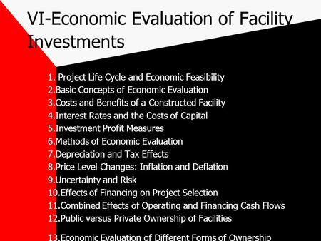 VI-Economic Evaluation of Facility Investments 1. Project Life Cycle and Economic Feasibility 2.Basic Concepts of Economic Evaluation 3.Costs and Benefits.