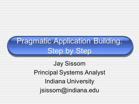 Pragmatic Application Building: Step by Step Jay Sissom Principal Systems Analyst Indiana University