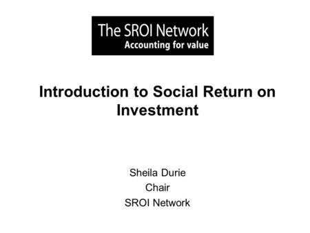 Introduction to Social Return on Investment Sheila Durie Chair SROI Network.