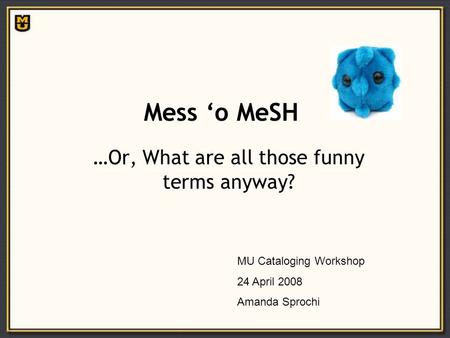 Mess ‘o MeSH …Or, What are all those funny terms anyway? MU Cataloging Workshop 24 April 2008 Amanda Sprochi.