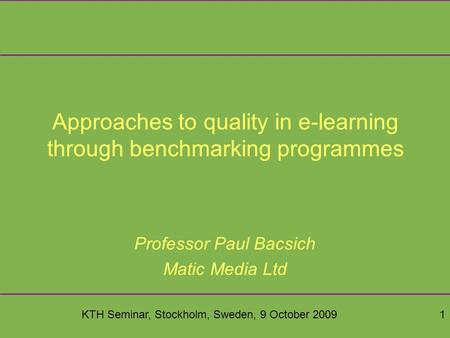KTH Seminar, Stockholm, Sweden, 9 October 20091 Approaches to quality in e-learning through benchmarking programmes Professor Paul Bacsich Matic Media.