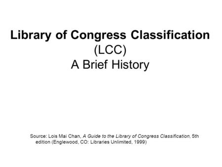 Library of Congress Classification (LCC) A Brief History Source: Lois Mai Chan, A Guide to the Library of Congress Classification, 5th edition (Englewood,