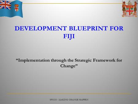 SFCCO - MAKING CHANGE HAPPEN DEVELOPMENT BLUEPRINT FOR FIJI “Implementation through the Strategic Framework for Change”