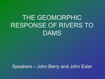 THE GEOMORPHIC RESPONSE OF RIVERS TO DAMS Speakers – John Berry and John Esler.