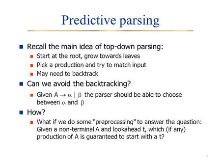 1 Predictive parsing Recall the main idea of top-down parsing: Start at the root, grow towards leaves Pick a production and try to match input May need.