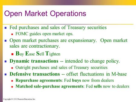 Copyright © 2002 Pearson Education, Inc. Open Market Operations Fed purchases and sales of Treasury securities FOMC guides open market ops. Open market.