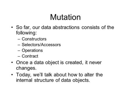 Mutation So far, our data abstractions consists of the following: –Constructors –Selectors/Accessors –Operations –Contract Once a data object is created,