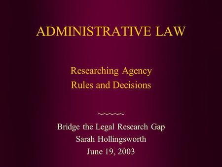 ADMINISTRATIVE LAW Researching Agency Rules and Decisions ~~~~~ Bridge the Legal Research Gap Sarah Hollingsworth June 19, 2003.