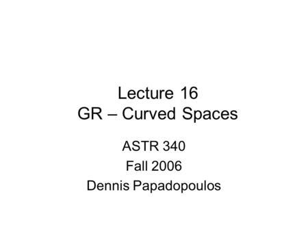 Lecture 16 GR – Curved Spaces ASTR 340 Fall 2006 Dennis Papadopoulos.