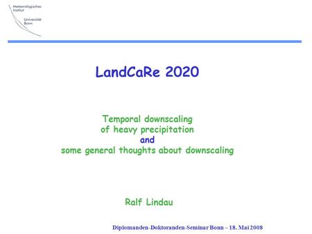 Diplomanden-Doktoranden-Seminar Bonn – 18. Mai 2008 LandCaRe 2020 Temporal downscaling of heavy precipitation and some general thoughts about downscaling.