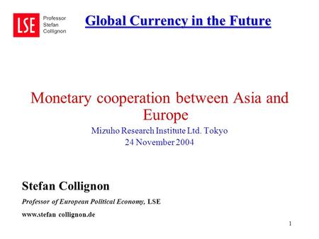 1 Global Currency in the Future Professor Stefan Collignon Monetary cooperation between Asia and Europe Mizuho Research Institute Ltd. Tokyo 24 November.