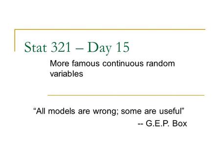 Stat 321 – Day 15 More famous continuous random variables “All models are wrong; some are useful” -- G.E.P. Box.