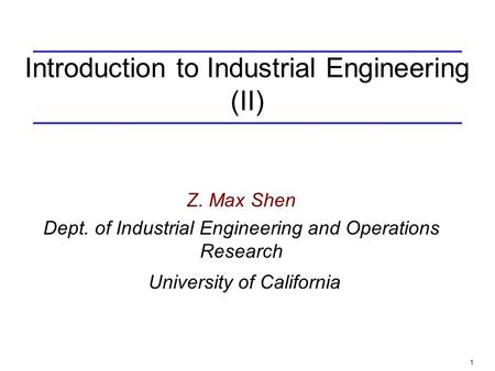 1 Introduction to Industrial Engineering (II) Z. Max Shen Dept. of Industrial Engineering and Operations Research University of California.