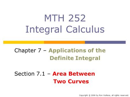 MTH 252 Integral Calculus Chapter 7 – Applications of the Definite Integral Section 7.1 – Area Between Two Curves Copyright © 2006 by Ron Wallace, all.