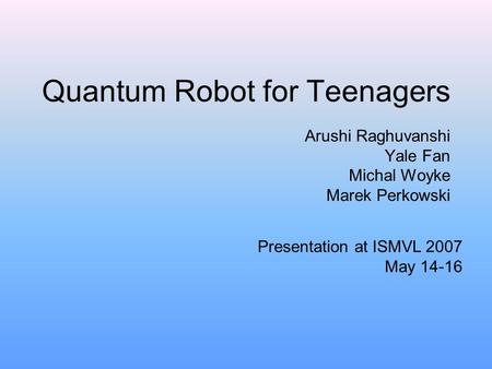 Quantum Robot for Teenagers Arushi Raghuvanshi Yale Fan Michal Woyke Marek Perkowski Presentation at ISMVL 2007 May 14-16.