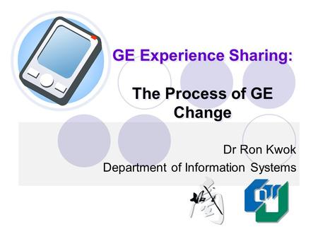 GE Experience Sharing: The Process of GE Change Dr Ron Kwok Department of Information Systems.