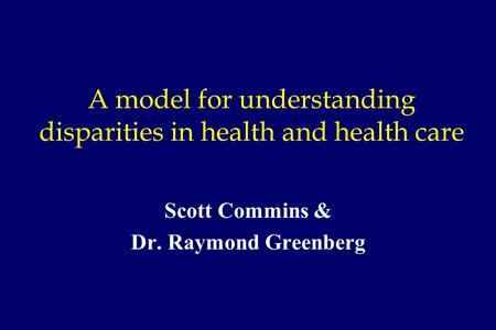 A model for understanding disparities in health and health care Scott Commins & Dr. Raymond Greenberg.
