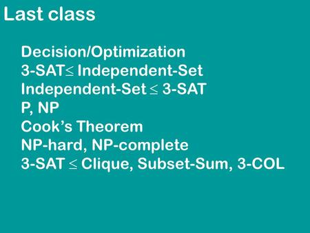 Last class Decision/Optimization 3-SAT  Independent-Set Independent-Set  3-SAT P, NP Cook’s Theorem NP-hard, NP-complete 3-SAT  Clique, Subset-Sum,